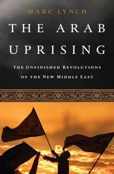 The Arab uprising : the unfinished revolutions of the new Middle East / Marc Lynch.