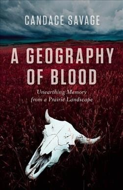 A geography of blood : unearthing memory from a prairie landscape / Candace Savage.
