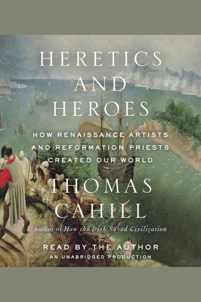Heretics and heroes : the exaltation of ego in the Renaissance and the Reformation / by Thomas Cahill.