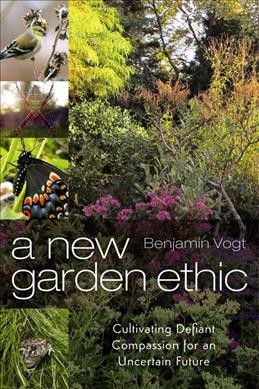 A new garden ethic : cultivating defiant compassion for an uncertain future / Benjamin Vogt.