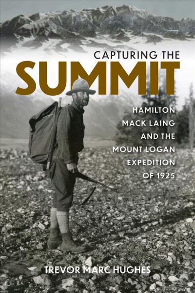 Capturing the summit : Hamilton Mack Laing and the Mount Logan expedition of 1925 / Trevor Marc Hughes.